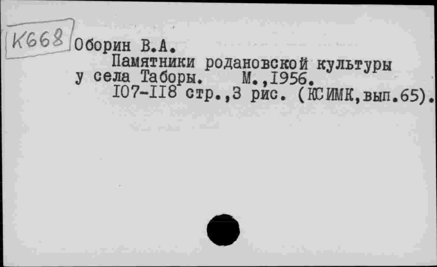 ﻿Оборин В.A.
Памятники родановской культуры у села Таборы. М.,1956.
I07-II8 стр.,3 рис. (ВБИМК,вып.65)